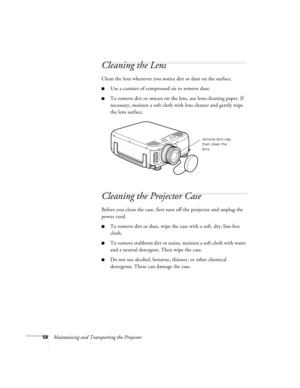 Page 6458Maintaining and Transporting the Projector
Cleaning the Lens 
Clean the lens whenever you notice dirt or dust on the surface. 
Use a canister of compressed air to remove dust. 
To remove dirt or smears on the lens, use lens-cleaning paper. If 
necessary, moisten a soft cloth with lens cleaner and gently wipe 
the lens surface. 
Cleaning the Projector Case 
Before you clean the case, first turn off the projector and unplug the 
power cord. 
To remove dirt or dust, wipe the case with a soft, dry,...