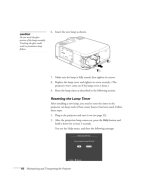 Page 6862Maintaining and Transporting the Projector6. Insert the new lamp as shown. 
7. Make sure the lamp is fully seated, then tighten its screws.
8. Replace the lamp cover and tighten its screw securely. (The 
projector won’t come on if the lamp cover is loose.)
9. Reset the lamp timer as described in the following section.
Resetting the Lamp Timer
After installing a new lamp, you need to reset the timer so the 
projector can keep track of how many hours it has been used. Follow 
these steps:
1. Plug in the...