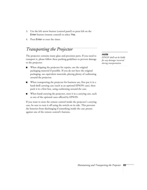 Page 69Maintaining and Transporting the Projector63
3. Use the left arrow button (control panel) or press left on the 
Enter button (remote control) to select Yes. 
4. Press 
Enter to reset the timer.
Transporting the Projector
The projector contains many glass and precision parts. If you need to 
transport it, please follow these packing guidelines to prevent damage 
to the projector: 
When shipping the projector for repairs, use the original 
packaging material if possible. If you do not have the original...