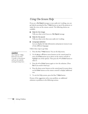 Page 7266Solving Problems
Using On-Screen Help 
If you see a No Signal message or your audio isn’t working, you can 
get help by pressing the blue 
? Help button on top of the projector or 
under the cover on the remote control. The following choices are 
available:
Help for the image
Tells you what to do if you see a No Signal message
Help for the sound 
Tells you what to do when your audio isn’t working
Language selection
Lets you display the help information and projector menus in any 
of nine different...