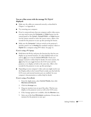 Page 75Solving Problems69
You see a blue screen with the message No Signal 
displayed.
Make sure the cables are connected correctly, as described in 
Chapter 1 or Appendix A.
Try restarting your computer.
If you’ve conne cte d more t han one  computer and/or video source, 
you may need to press the 
Computer or Video button (on the 
control panel) or the 
Comp1, Comp2/YCbCr, or Video button 
(on the remote control) to select the correct source. Allow a few 
seconds for the projector to sync up after pressing...