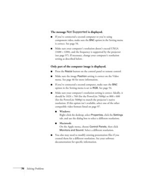Page 7670Solving Problems
The message Not Supported is displayed.
If you’ve connected a second computer or you’re using 
component video, make sure the 
BNC option in the Setting menu 
is correct. See page 54.
Make sure your computer’s resolution doesn’t exceed UXGA 
(1600 
× 1200), and the frequency is supported by the projector 
(see page 97). If necessary, change your computer’s resolution 
setting as described below. 
Only part of the computer image is displayed.
Press the Resize button on the control...