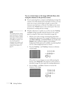 Page 7872Solving Problems
You see vertical stripes or the image still looks blurry after 
trying the solutions in the previous section.
If you’re projecting from a computer and displaying an image that 
contains a lot of fine detail (such as the body of a letter), you may 
notice one or more vertical stripes or bands, or some of the 
characters may look heavy or blurred. Press 
Auto on the remote 
control or the   
Enter button on the control panel. This resets 
the projector’s tracking and sync settings.
If...