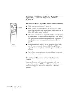 Page 8074Solving Problems
Solving Problems with the Remote 
Control
The projector doesn’t respond to remote control commands.
Make sure the remote control is turned on. 
Make sure you are within 30 feet of the projector, and within 
range of the projector’s front or back sensor (approximately 30° to 
left or right and 15° above or below).
The remote control batteries may not be installed correctly or may 
be low on power. To test the batteries, press the  light button. 
The other buttons on the remote should...