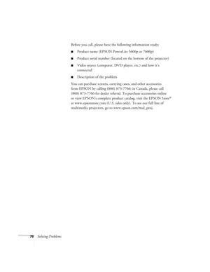 Page 8276Solving ProblemsBefore you call, please have the following information ready:
Product name (EPSON PowerLite 5600p or 7600p)
Product serial number (located on the bottom of the projector)
Video source (computer, DVD player, etc.) and how it’s 
connected
Description of the problem
You can purchase screens, carrying cases, and other accessories 
from EPSON by calling (800) 873-7766; in Canada, please call 
(800) 873-7766 for dealer referral. To purchase accessories online 
or view EPSON’s complete...