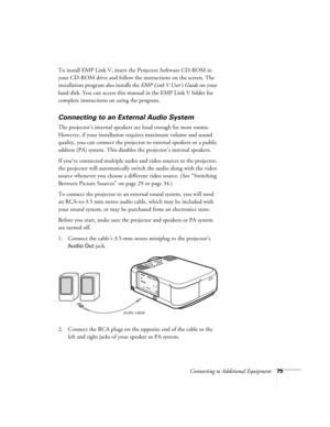 Page 85Connecting to Additional Equipment79
To install EMP Link V, insert the Projector Software CD-ROM in 
your CD-ROM drive and follow the instructions on the screen. The 
installation program also installs the EMP Link V User’s Guide on your 
hard disk. You can access this manual in the EMP Link V folder for 
complete instructions on using the program. 
Connecting to an External Audio System 
The projector’s internal speakers are loud enough for most rooms. 
However, if your installation requires maximum...