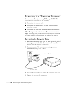 Page 8680Connecting to Additional Equipment
Connecting to a PC Desktop Computer 
You can connect the projector to any IBM-compatible PC. This 
section includes instructions for the following:
Connecting the computer cable 
Connecting the mouse cable (if you want to use the remote 
control as a mouse)
Connecting the audio cable (if you’ll be projecting with audio)
Follow the steps in each section for the cables you need to connect. 
Before beginning, make sure the projector and computer are turned 
off. If...