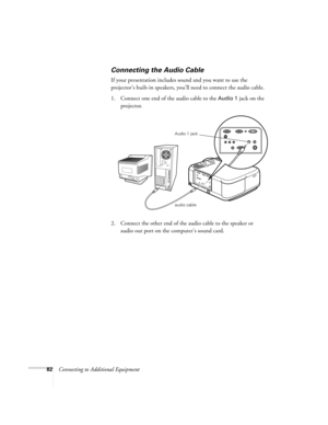 Page 8882Connecting to Additional Equipment
Connecting the Audio Cable
If your presentation includes sound and you want to use the 
projector’s built-in speakers, you’ll need to connect the audio cable.
1. Connect one end of the audio cable to the 
Audio 1 jack on the 
projector.
   
2. Connect the other end of the audio cable to the speaker or 
audio out port on the computer’s sound card. 
audio cable Audio 1 jack
5600 and 7600.book  Page 82  Thursday, December 14, 2000  2:46 PM 