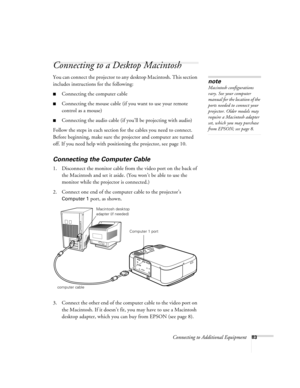 Page 89Connecting to Additional Equipment83
Connecting to a Desktop Macintosh 
You can connect the projector to any desktop Macintosh. This section 
includes instructions for the following:
Connecting the computer cable
Connecting the mouse cable (if you want to use your remote 
control as a mouse)
Connecting the audio cable (if you’ll be projecting with audio)
Follow the steps in each section for the cables you need to connect. 
Before beginning, make sure the projector and computer are turned 
off. If you...