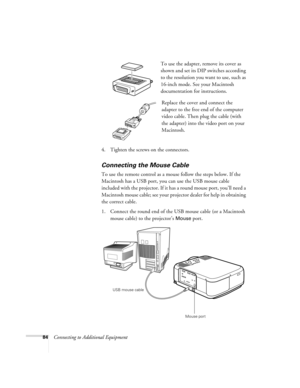Page 9084Connecting to Additional EquipmentTo use the adapter, remove its cover as 
shown and set its DIP switches according 
to the resolution you want to use, such as 
16-inch mode. See your Macintosh 
documentation for instructions.
Replace the cover and connect the 
adapter to the free end of the computer 
video cable. Then plug the cable (with 
the adapter) into the video port on your 
Macintosh.
4. Tighten the screws on the connectors.
Connecting the Mouse Cable
To use the remote control as a mouse follow...
