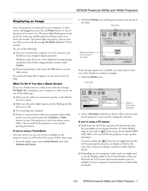 Page 5EPSON PowerLite 5600p and 7600p Projectors
1/01 EPSON PowerLite 5600p and 7600p Projectors - 7
Displaying an Image
Once the projector is connected to your computer or video 
source and plugged in, press the red 
Power button on top of 
the projector to turn it on. The power light flashes green as the 
projector warms up, and the projection lamp comes on in 
about 30 seconds. The power light stays green, and you may 
see a blue screen with the message 
No Signal displayed. This is 
normal. 
Do one of the...