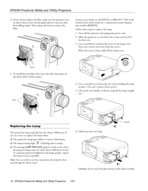 Page 10EPSON PowerLite 5600p and 7600p Projectors
12 - EPSON PowerLite 5600p and 7600p Projectors 1/01 4. If you need to replace the filter, make sure the projector is on 
its side as shown (not turned upside down) to prevent dust 
from falling inside. Then release the latch to remove the 
filter.
5. To install the new filter, first insert the tabs, then press on 
the latch until it clicks in place.
Replacing the Lamp
The projection lamp typically lasts for about 1500 hours of 
use. It is time to replace the...