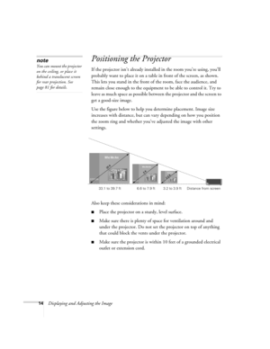 Page 1414Displaying and Adjusting the Image
Positioning the Projector 
If the projector isn’t already installed in the room you’re using, you’ll 
probably want to place it on a table in front of the screen, as shown.  
This lets you stand in the front of the room, face the audience, and 
remain close enough to the equipment to be able to control it. Try to 
leave as much space as possible between the projector and the screen to 
get a good-size image. 
Use the figure below to help you determine placement. Image...