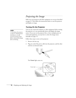 Page 1616Displaying and Adjusting the Image
Projecting the Image
Make sure your projector and other equipment are set up as described 
on page 35. Then follow the instructions below to start the projector 
and display an image. 
Turning On the Projector
Turn on any connected computer or video equipment before starting 
the projector so it can automatically detect and display the image 
source. If you turn on the projector first, or have multiple pieces of 
connected equipment, you may have to select the image...