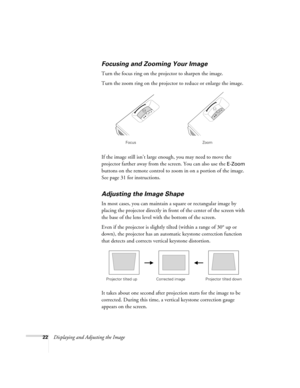 Page 2222Displaying and Adjusting the Image
Focusing and Zooming Your Image 
Turn the focus ring on the projector to sharpen the image. 
Turn the zoom ring on the projector to reduce or enlarge the image. 
If the image still isn’t large enough, you may need to move the 
projector farther away from the screen. You can also use the 
E-Zoom 
buttons on the remote control to zoom in on a portion of the image. 
See page 31 for instructions. 
Adjusting the Image Shape 
In most cases, you can maintain a square or...