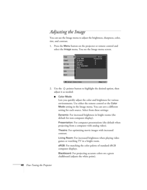 Page 4848Fine-Tuning the Projector
Adjusting the Image 
You can use the Image menu to adjust the brightness, sharpness, color, 
tint, and contrast. 
1. Press the 
Menu button on the projector or remote control and 
select the 
Image menu. You see the Image menu screen. 
2. Use the  pointer button to highlight the desired option, then 
adjust it as needed:
■Color Mode
Lets you quickly adjust the color and brightness for various 
environments. Use either the remote control or the 
Color 
Mode
 setting in the...