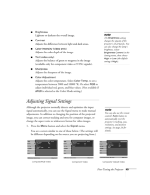 Page 49Fine-Tuning the Projector49
■Brightness 
Lightens or darkens the overall image.
■Contrast
Adjusts the difference between light and dark areas. 
■Color Intensity (video only)
Adjusts the color depth of the image.
■Tint (video only)
Adjusts the balance of green to magenta in the image 
(available only for component video or NTSC signals).
■Sharpness
Adjusts the sharpness of the image.
■Color Adjustment
Adjusts the color temperature. Select Color Temp. to set a 
temperature between 5000 and 10000 °K. Or...