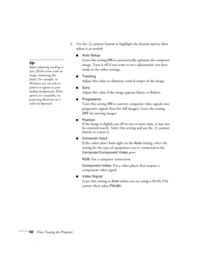 Page 5050Fine-Tuning the Projector2. Use the  pointer button to highlight the desired option, then 
adjust it as needed:
■Auto Setup 
Leave this setting 
ON to automatically optimize the computer 
image. Turn it off if you want to save adjustments you have 
made to the video settings.
■Tracking 
Adjust this value to eliminate vertical stripes in the image.
■Sync
Adjust this value if the image appears blurry or flickers.
■Progressive
Turn this setting ON to convert composite video signals into 
progressive...