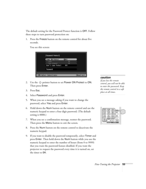 Page 53Fine-Tuning the Projector53
The default setting for the Password Protect function is OFF. Follow 
these steps to turn password protection on:
1. Press the 
Freeze button on the remote control for about five 
seconds.
You see this screen:
2. Use the   pointer button to set 
Power ON Protect to ON. 
Then press 
Enter.
3. Press 
Esc.
4. Select Password and press Enter.
5. When you see a message asking if you want to change the 
password, select 
Yes and press Enter.
6. Hold down the 
Num button on the...