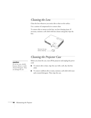 Page 6060Maintaining the Projector
Cleaning the Lens
Clean the lens whenever you notice dirt or dust on the surface.
Use a canister of compressed air to remove dust.
To remove dirt or smears on the lens, use lens-cleaning tissue. If 
necessary, moisten a soft cloth with lens cleaner and gently wipe the 
lens.
Cleaning the Projector Case
Before you clean the case, turn off the projector and unplug the power 
cord.
■To remove dirt or dust, wipe the case with a soft, dry, lint-free 
cloth.
■To remove stubborn dirt...