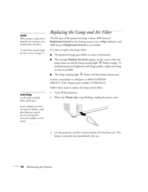 Page 6262Maintaining the Projector
Replacing the Lamp and Air Filter
The life span of the projection lamp is about 2000 hours if 
Brightness Control in the Setting menu is set to High (default), and 
3000 hours if 
Brightness Control is set to Low. 
It is time to replace the lamp when: 
■The projected image gets darker or starts to deteriorate.
■The message Replace the lamp appears on the screen when the 
lamp comes on and the lamp warning light   flashes orange. To 
maintain projector brightness and image...