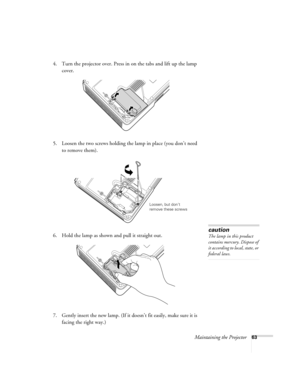 Page 63Maintaining the Projector63
4. Turn the projector over. Press in on the tabs and lift up the lamp 
cover.
5. Loosen the two screws holding the lamp in place (you don’t need 
to remove them).
6. Hold the lamp as shown and pull it straight out.
 
7. Gently insert the new lamp. (If it doesn’t fit easily, make sure it is 
facing the right way.) 
Loosen, but don’t 
remove these screws
caution
The lamp in this product 
contains mercury. Dispose of 
it according to local, state, or 
federal laws.
Montreal Users...