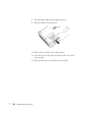 Page 6464Maintaining the Projector8. Once the lamp is fully inserted, tighten its screws. 
9. Slide the air filter out and remove it.
10. Slide in the new air filter until it clicks in place.
11. Insert the two cover tabs, then press down on the cover until it 
snaps into place.
12. Reset the lamp timer as described in the next section. 
Montreal Users Guide.book  Page 64  Tuesday, April 19, 2005  11:27 AM 