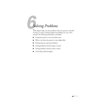 Page 6767
1
Solving Problems
This chapter helps you solve problems with your projector, and tells 
you how to contact technical support for problems you can’t solve 
yourself. The following information is included:
■Using the projector’s on-screen help system
■What to do when the projector’s status lights flash
■Solving projector operation problems
■Solving problems with the image or sound
■Solving problems with the remote control
■Contacting technical support
Montreal Users Guide.book  Page 67  Tuesday, April...