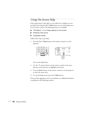 Page 6868Solving Problems
Using On-Screen Help
If the image doesn’t look right or your audio isn’t working, you can 
get help by pressing the blue 
? Help button on top of the projector or 
on the remote control. The following choices are available:
■”No Signal.” or no image appears on the screen
■Problems with sound
■Language change 
Follow these steps to get help:
1. Press the blue 
? Help button on the remote control or on the 
projector. 
You see the Help Menu.
2. Use the   pointer button on the remote...