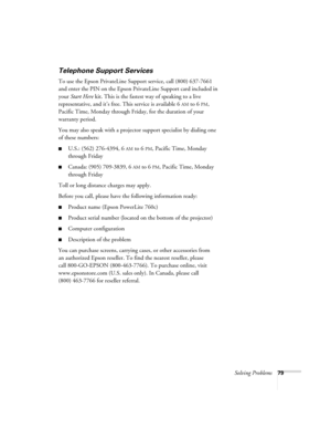 Page 79Solving Problems79
Telephone Support Services
To use the Epson PrivateLine Support service, call (800) 637-7661 
and enter the PIN on the Epson PrivateLine Support card included in 
your Start Here kit. This is the fastest way of speaking to a live 
representative, and it’s free. This service is available 6
AM to 6PM, 
Pacific Time, Monday through Friday, for the duration of your 
warranty period.
You may also speak with a projector support specialist by dialing one 
of these numbers:
■U.S.: (562)...