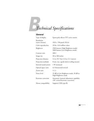 Page 8383
A
Technical Specifications
General
Type of display Epson poly-silicon TFT active matrix
Resolution
(native format) 1024 × 768 pixels (XGA)
Color reproduction 24 bit, 16.8 million colors
Brightness 2500 lumens (High Brightness mode)
2000 lumens (Low Brightness mode)
Contrast ratio 400:1
Image size 30 to 300 inches
Projection distance 3.2 to 39.7 feet (1.0 to 12.1 meters)
Projection methods Front, rear, upside-down (ceiling mount)
Internal sound system 1 W monaural
Optical aspect ratio 4:3...