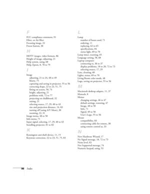 Page 9696Index
F
FCC compliance statement, 91
Filter, see Air filter
Focusing image, 22
Freeze button, 30
H
HDTV images, video formats, 86
Height of image, adjusting, 21
Help system, using, 68
Help, Epson, 8, 78 to 79
I
Image
adjusting, 21 to 24, 48 to 49
blurry, 75
capturing and saving in projector, 55 to 56
correcting shape, 22 to 23, 51, 75
fitting on screen, 50, 74
height, adjusting, 21
problems with, 72 to 77
projecting on chalkboard, 32
raising, 21
selecting source, 17, 29, 40 to 43
size and projection...