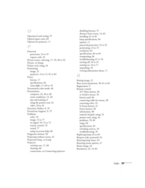 Page 97Index97
O
Operation Lock setting, 57
Optical aspect ratio, 83
Options for projector, 11
P
Password
protection, 52 to 55
request code, 54
Picture source, selecting, 17, 29, 40 to 43
Picture, see Image
Pointer tool, using, 34
Positioning
image, 21
projector, 14 to 15, 81 to 82
Power
button, 17
specifications, 84
status light, 17, 69 to 70
Presentation color mode, 48
Presentations
computer, 24, 36 to 38
room conditions, 14, 28
tips and training, 8
using the pointer tool, 34
video, 39 to 43
Presenters...