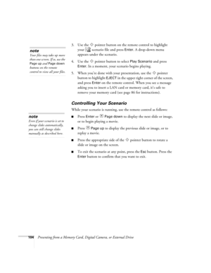 Page 104104Presenting from a Memory Card, Digital Camera, or External Drive3. Use the  pointer button on the remote control to highlight 
your   scenario file and press 
Enter. A drop-down menu 
appears under the scenario.
4. Use the  pointer button to select 
Play Scenario and press 
Enter. In a moment, your scenario begins playing. 
5. When you’re done with your presentation, use the  pointer 
button to highlight 
EJECT in the upper right corner of the screen, 
and press 
Enter on the remote control. When you...