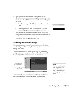 Page 109Fine-Tuning the Projector109
4. After highlighting the option you want to adjust, use the 
pointer button to change the setting. In some cases, you may 
have to press the 
Enter button to view a sub-screen for changing 
the setting. 
■Press the left or right side of the  pointer button to adjust
a slider bar.
■To select from two or more settings, use the  pointer 
button to highlight the desired setting and press 
Enter. 
5. After changing the settings, press the 
Esc button to save your 
changes and...