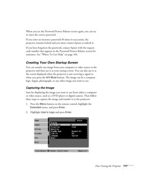 Page 117Fine-Tuning the Projector117
When you see the Password Protect Release screen again, you can try 
to enter the correct password.
If you enter an incorrect password 30 times in succession, the 
projector remains locked and you must contact Epson to unlock it. 
If you have forgotten the password, contact Epson with the request 
code number that appears in the Password Protect Release screen for 
assistance. See “Where To Get Help” on page 166.
Creating Your Own Startup Screen
You can transfer any image...