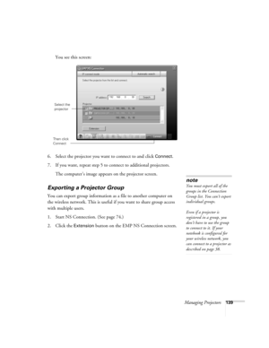 Page 139Managing Projectors139
You see this screen:
 
6. Select the projector you want to connect to and click Connect.
7. If you want, repeat step 5 to connect to additional projectors.
The computer’s image appears on the projector screen.
Exporting a Projector Group
You can export group information as a file to another computer on 
the wireless network. This is useful if you want to share group access 
with multiple users.
1. Start NS Connection. (See page 74.)
2. Click the 
Extension button on the EMP NS...