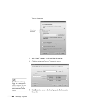 Page 140140Managing ProjectorsYou see this screen:
3. Select 
Use IP connect mode and Use Group List. 
4. Click the 
Advanced button. You see this screen.
5. Click 
Export to export a file for all groups in the Connection 
Group list.
Select these 
two boxes
note
If you haven’t created any 
groups, the 
Export button 
will be grayed out. You must 
create at least one group 
before the 
Export button 
is active. 