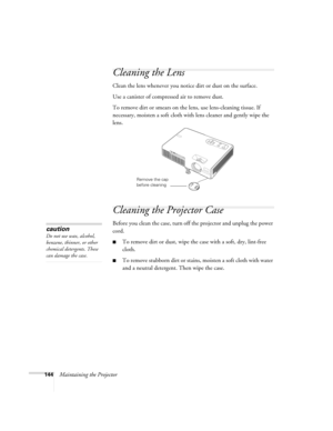 Page 144144Maintaining the Projector
Cleaning the Lens
Clean the lens whenever you notice dirt or dust on the surface.
Use a canister of compressed air to remove dust.
To remove dirt or smears on the lens, use lens-cleaning tissue. If 
necessary, moisten a soft cloth with lens cleaner and gently wipe the 
lens.
Cleaning the Projector Case
Before you clean the case, turn off the projector and unplug the power 
cord.
■To remove dirt or dust, wipe the case with a soft, dry, lint-free 
cloth.
■To remove stubborn...