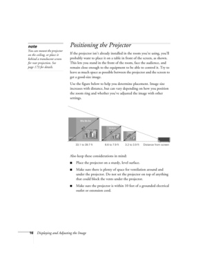 Page 1616Displaying and Adjusting the Image
Positioning the Projector 
If the projector isn’t already installed in the room you’re using, you’ll 
probably want to place it on a table in front of the screen, as shown.  
This lets you stand in the front of the room, face the audience, and 
remain close enough to the equipment to be able to control it. Try to 
leave as much space as possible between the projector and the screen to 
get a good-size image. 
Use the figure below to help you determine placement. Image...