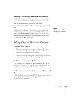 Page 155Solving Problems155
Viewing Lamp Usage and Other Information
Use the Info menu to view information about the display settings of 
your computer and the number of hours the lamp has been used. 
Press the 
Menu button and highlight the Info menu. 
You see the lamp usage hours and various input signal settings on the 
right. 
The life span of the lamp is about 2000 hours if the 
Brightness 
Control
 setting in the Setting menu is set to High (default), and 
3000 hours if the 
Brightness Control setting is...