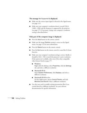 Page 158158Solving Problems
The message Not Supported is displayed.
■Make sure the correct input signal is selected in the Signal menu 
(see page 111).
■Make sure your computer’s resolution doesn’t exceed UXGA 
(1600 
× 1200) and the frequency is supported by the projector 
(see page 177). If necessary, change your computer’s resolution 
setting as described below. 
Only part of the computer image is displayed.
■Press the Auto button on the remote control.
■Make sure the image Position setting is correct on the...