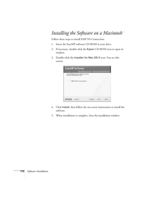 Page 172172Software Installation
Installing the Software on a Macintosh
Follow these steps to install EMP NS Connection:
1. Insert the EasyMP software CD-ROM in your drive. 
2. If necessary, double-click the 
Epson CD-ROM icon to open its 
window.
3. Double-click the 
Installer for Mac OS X icon. You see this 
screen:
4. Click 
Install, then follow the on-screen instructions to install the 
software. 
5. When installation is complete, close the installation window. 