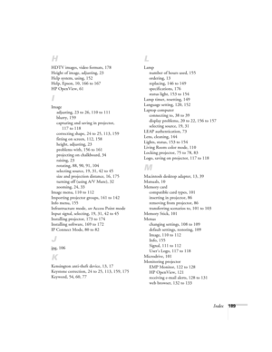 Page 189Index189
H
HDTV images, video formats, 178
Height of image, adjusting, 23
Help system, using, 152
Help, Epson, 10, 166 to 167
HP OpenView, 61
I
Image
adjusting, 23 to 26, 110 to 111
blurry, 159
capturing and saving in projector, 
117 to 118
correcting shape, 24 to 25, 113, 159
fitting on screen, 112, 158
height, adjusting, 23
problems with, 156 to 161
projecting on chalkboard, 34
raising, 23
rotating, 88, 90, 91, 104
selecting source, 19, 31, 42 to 45
size and projection distance, 16, 175
turning off...