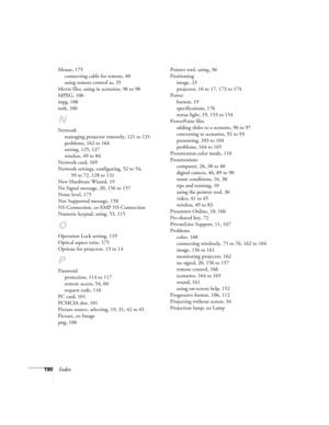 Page 190190Index
Mouse, 175
connecting cable for remote, 40
using remote control as, 35
Movie files, using in scenarios, 96 to 98
MPEG, 106
mpg, 106
mrk, 106
N
Network
managing projector remotely, 121 to 131
problems, 162 to 164
setting, 125, 127
wireless, 49 to 84
Network card, 169
Network settings, configuring, 52 to 54, 
59 to 72, 128 to 131
New Hardware Wizard, 19
No Signal message, 20, 156 to 157
Noise level, 175
Not Supported message, 158
NS Connection, see EMP NS Connection
Numeric keypad, using, 53, 115...