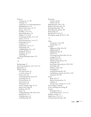 Page 191Index191 Projector
carrying case, 13, 150
cleaning, 144
connections, see Connecting projector
disabling buttons, 119
distance from screen, 16, 175
groups, 134 to 142
installing, 173 to 174
lamp specifications, 176
locking, 75 to 78, 83
monitoring remotely, 121 to 133
options, 13 to 14
password protection, 114 to 117
positioning, 16 to 17
resolution, 175
specifications, 175 to 177
transporting, 150
troubleshooting, 151 to 154
turning off, 26 to 27
turning on, 18 to 19
unpacking, 12
viewing information...