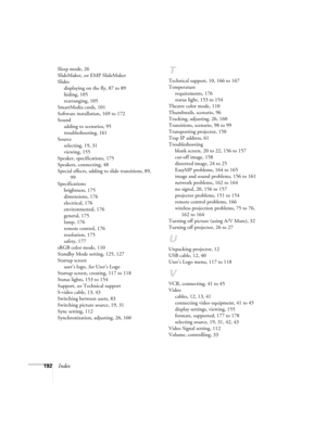 Page 192192Index
Sleep mode, 26
SlideMaker, see EMP SlideMaker
Slides
displaying on the fly, 87 to 89
hiding, 105
rearranging, 105
SmartMedia cards, 101
Software installation, 169 to 172
Sound
adding to scenarios, 95
troubleshooting, 161
Source
selecting, 19, 31
viewing, 155
Speaker, specifications, 175
Speakers, connecting, 48
Special effects, adding to slide transitions, 89, 
99
Specifications
brightness, 175
dimensions, 176
electrical, 176
environmental, 176
general, 175
lamp, 176
remote control, 176...