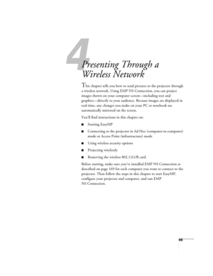 Page 4949
1l
Presenting Through a 
Wireless Network
This chapter tells you how to send pictures to the projector through 
a wireless network. Using EMP NS Connection, you can project 
images shown on your computer screen—including text and 
graphics—directly to your audience. Because images are displayed in 
real-time, any changes you make on your PC or notebook are 
automatically mirrored on the screen. 
You’ll find instructions in this chapter on:
■Starting EasyMP
■Connecting to the projector in Ad Hoc...