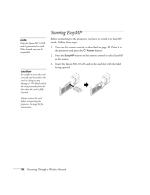 Page 5050Presenting Through a Wireless Network
Starting EasyMP
Before connecting to the projector, you have to switch it to EasyMP 
mode. Follow these steps: 
1. Turn on the remote control, as described on page 30. Point it at 
the projector and press the P 
Power button.
2. Press the 
EasyMP button on the remote control to select EasyMP 
as the source. 
3. Insert the Epson 802.11G/B card in the card slot with the label 
facing upward.
note
Only the Epson 802.11G/B 
card is guaranteed to work. 
Other brands may...