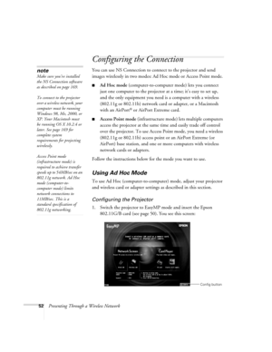 Page 5252Presenting Through a Wireless Network
Configuring the Connection
You can use NS Connection to connect to the projector and send 
images wirelessly in two modes: Ad Hoc mode or Access Point mode. 
■Ad Hoc mode (computer-to-computer mode) lets you connect 
just one computer to the projector at a time; it’s easy to set up, 
and the only equipment you need is a computer with a wireless 
(802.11g or 802.11b) network card or adapter, or a Macintosh 
with an AirPort
® or AirPort Extreme card. 
■Access Point...